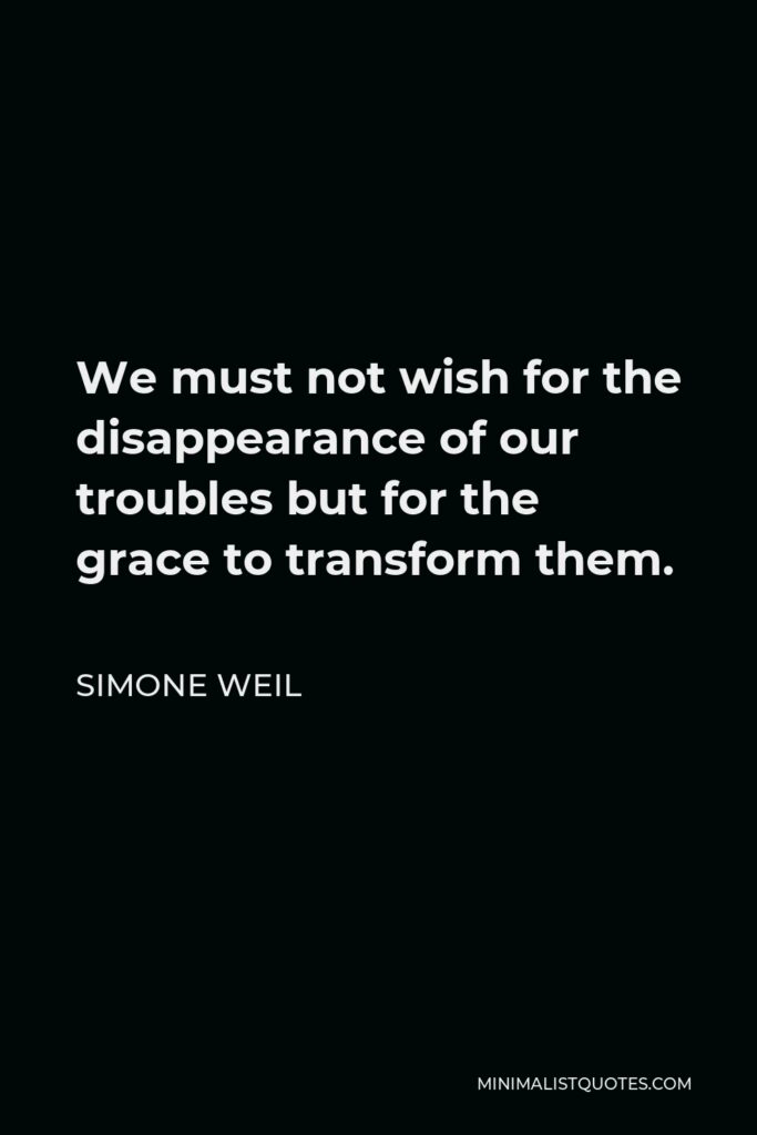 Simone Weil Quote - We must not wish for the disappearance of our troubles but for the grace to transform them.