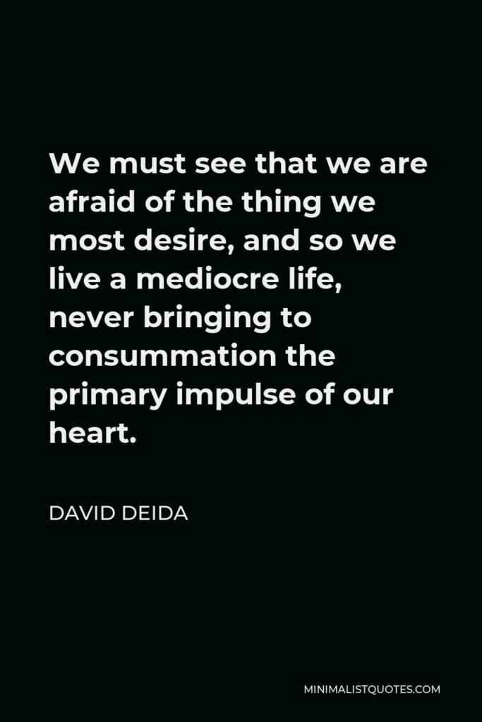 David Deida Quote - We must see that we are afraid of the thing we most desire, and so we live a mediocre life, never bringing to consummation the primary impulse of our heart.