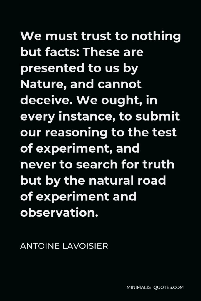 Antoine Lavoisier Quote - We must trust to nothing but facts: These are presented to us by Nature, and cannot deceive. We ought, in every instance, to submit our reasoning to the test of experiment, and never to search for truth but by the natural road of experiment and observation.
