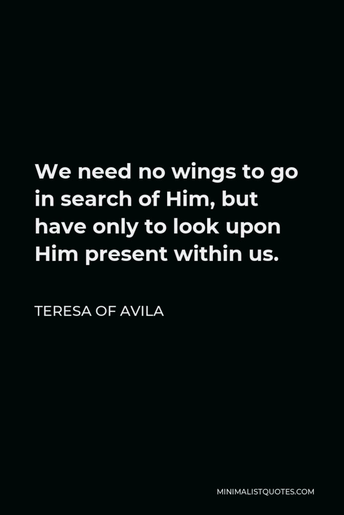 Teresa of Avila Quote - We need no wings to go in search of Him, but have only to look upon Him present within us.
