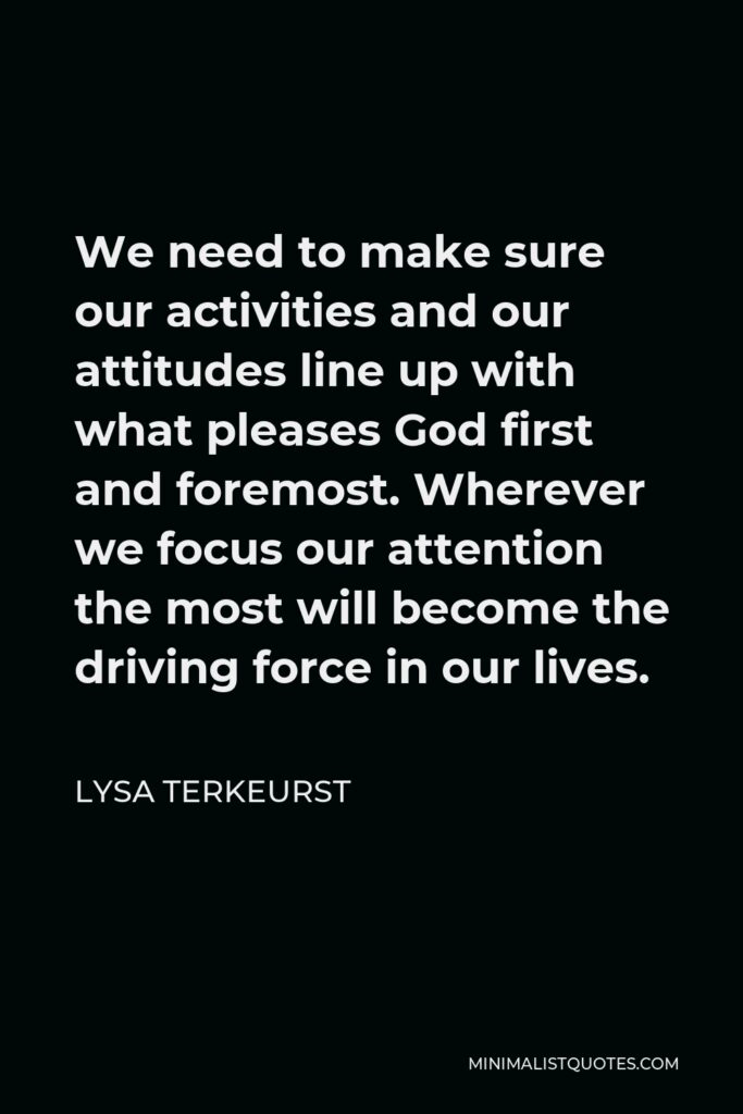 Lysa TerKeurst Quote - We need to make sure our activities and our attitudes line up with what pleases God first and foremost. Wherever we focus our attention the most will become the driving force in our lives.