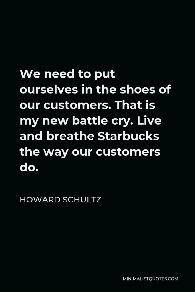 Howard Schultz Quote - We need to put ourselves in the shoes of our customers. That is my new battle cry. Live and breathe Starbucks the way our customers do.