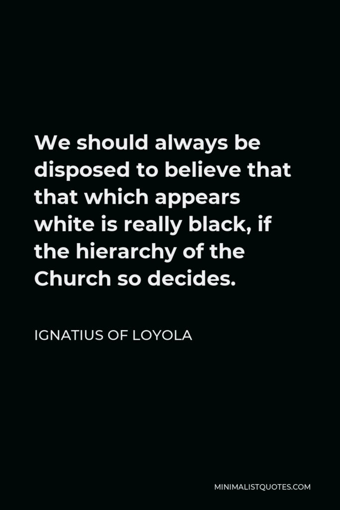 Ignatius of Loyola Quote - We should always be disposed to believe that that which appears white is really black, if the hierarchy of the Church so decides.