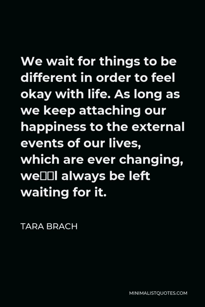 Tara Brach Quote - We wait for things to be different in order to feel okay with life. As long as we keep attaching our happiness to the external events of our lives, which are ever changing, we’ll always be left waiting for it.