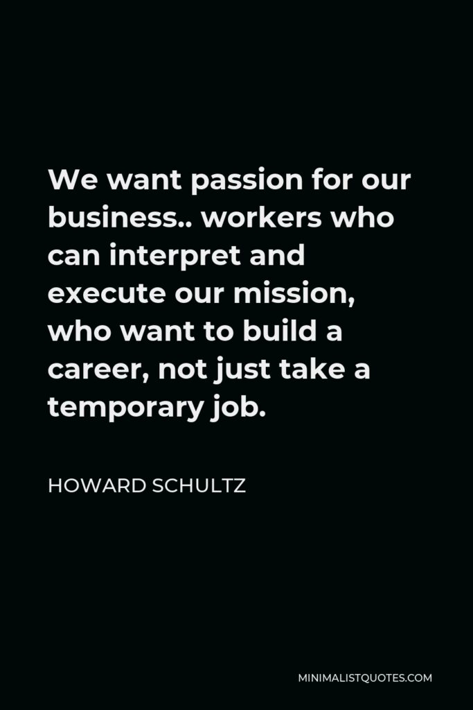 Howard Schultz Quote - We want passion for our business.. workers who can interpret and execute our mission, who want to build a career, not just take a temporary job.