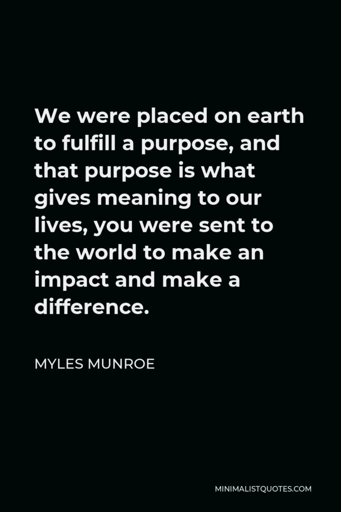 Myles Munroe Quote - We were placed on earth to fulfill a purpose, and that purpose is what gives meaning to our lives, you were sent to the world to make an impact and make a difference.