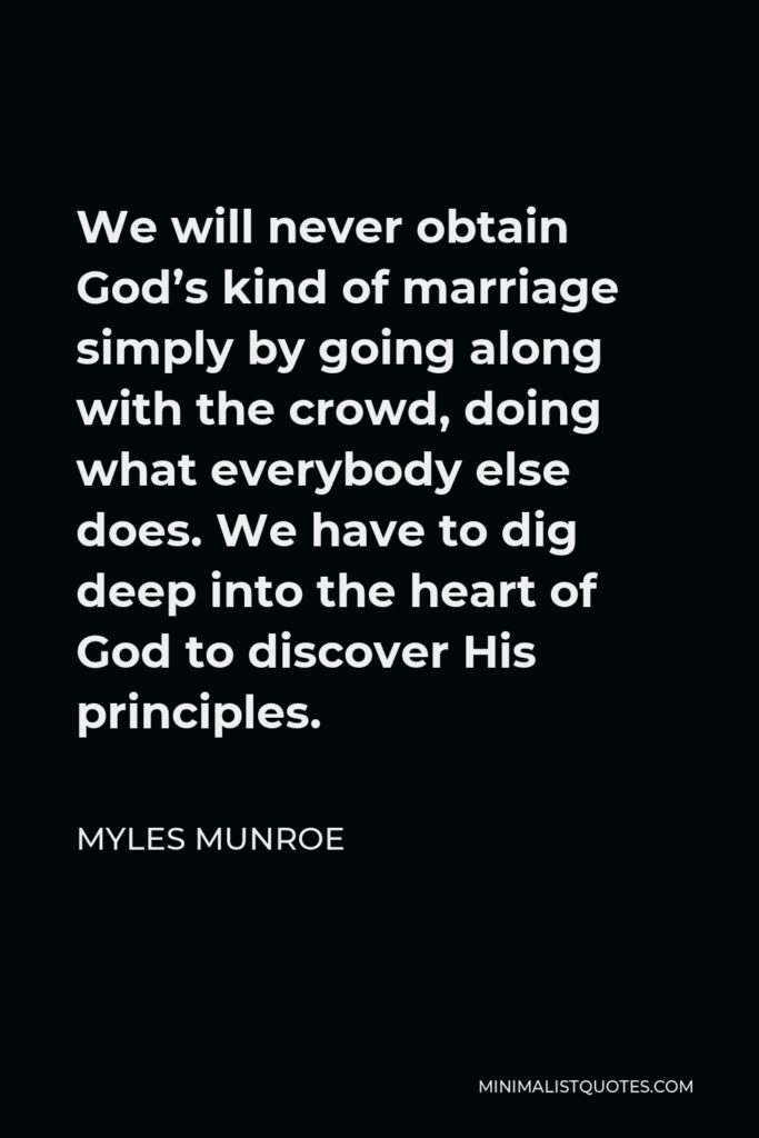 Myles Munroe Quote - We will never obtain God’s kind of marriage simply by going along with the crowd, doing what everybody else does. We have to dig deep into the heart of God to discover His principles.