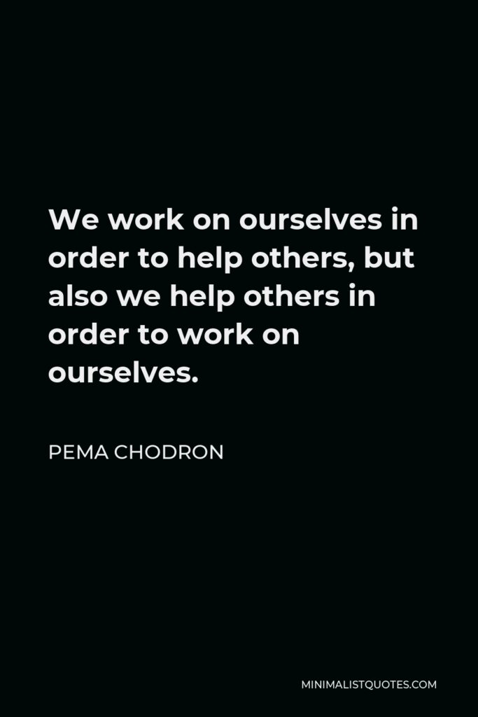 Pema Chodron Quote - We work on ourselves in order to help others, but also we help others in order to work on ourselves.