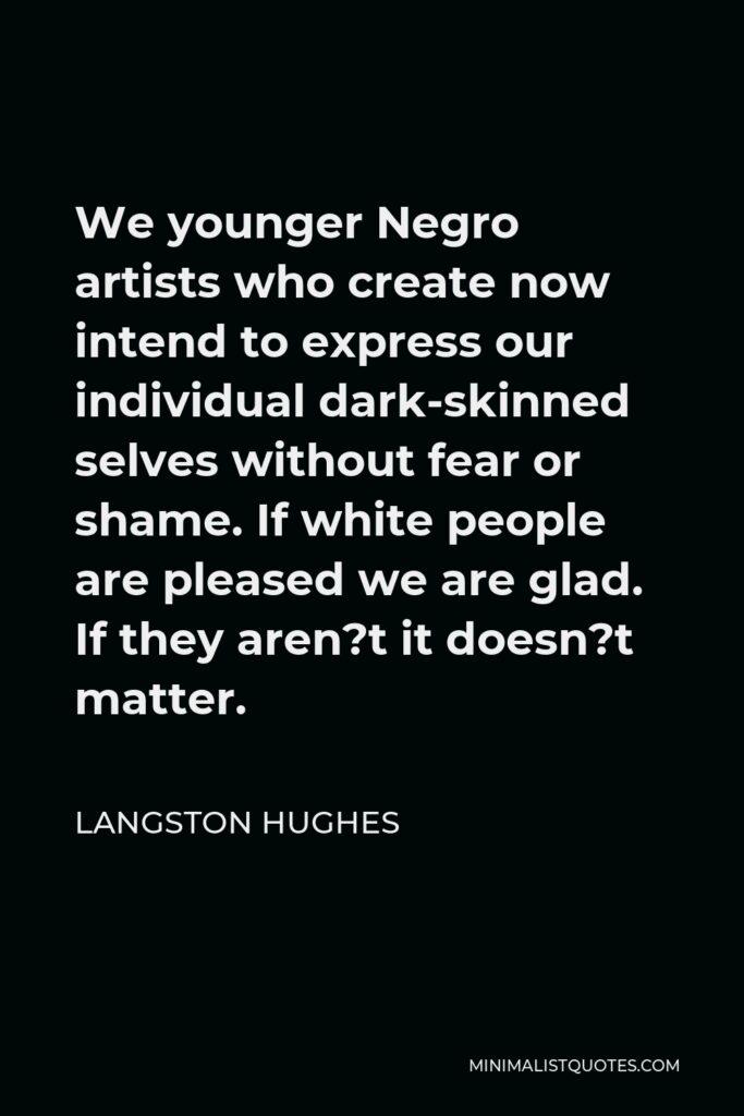 Langston Hughes Quote - We younger Negro artists who create now intend to express our individual dark-skinned selves without fear or shame. If white people are pleased we are glad. If they aren?t it doesn?t matter.
