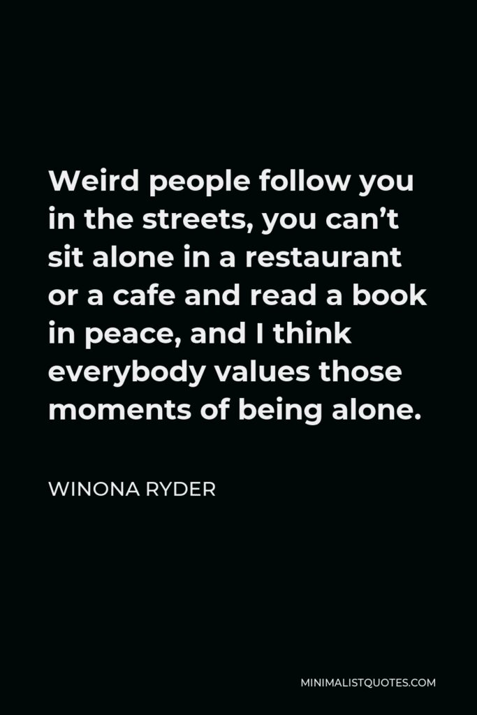 Winona Ryder Quote - Weird people follow you in the streets, you can’t sit alone in a restaurant or a cafe and read a book in peace, and I think everybody values those moments of being alone.