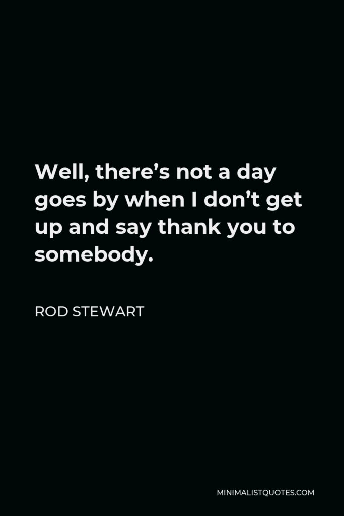 Rod Stewart Quote - Well, there’s not a day goes by when I don’t get up and say thank you to somebody.