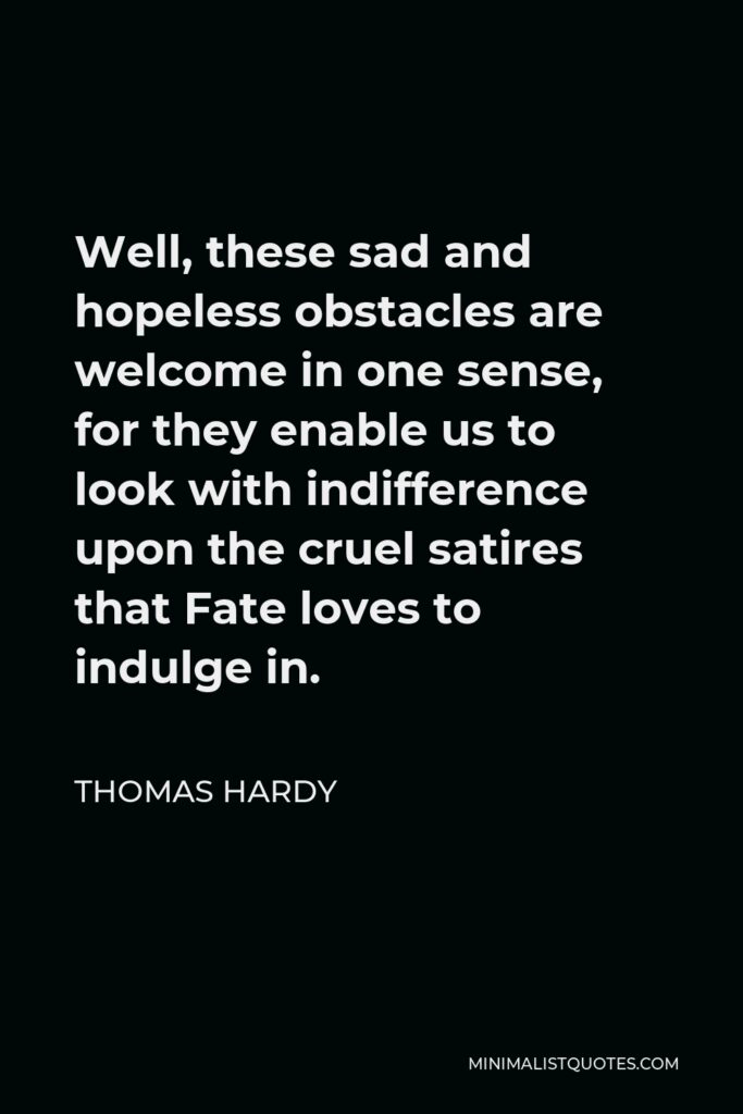 Thomas Hardy Quote - Well, these sad and hopeless obstacles are welcome in one sense, for they enable us to look with indifference upon the cruel satires that Fate loves to indulge in.