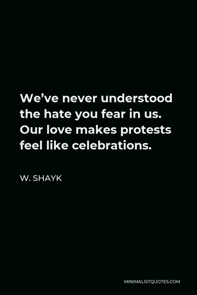 W. Shayk Quote - We’ve never understood the hate you fear in us. Our love makes protests feel like celebrations.