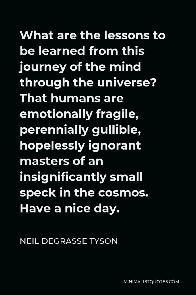 Neil deGrasse Tyson Quote - What are the lessons to be learned from this journey of the mind through the universe? That humans are emotionally fragile, perennially gullible, hopelessly ignorant masters of an insignificantly small speck in the cosmos. Have a nice day.