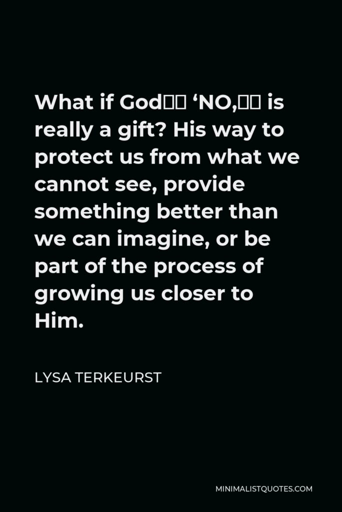 Lysa TerKeurst Quote - What if God’s ‘NO,’ is really a gift? His way to protect us from what we cannot see, provide something better than we can imagine, or be part of the process of growing us closer to Him.