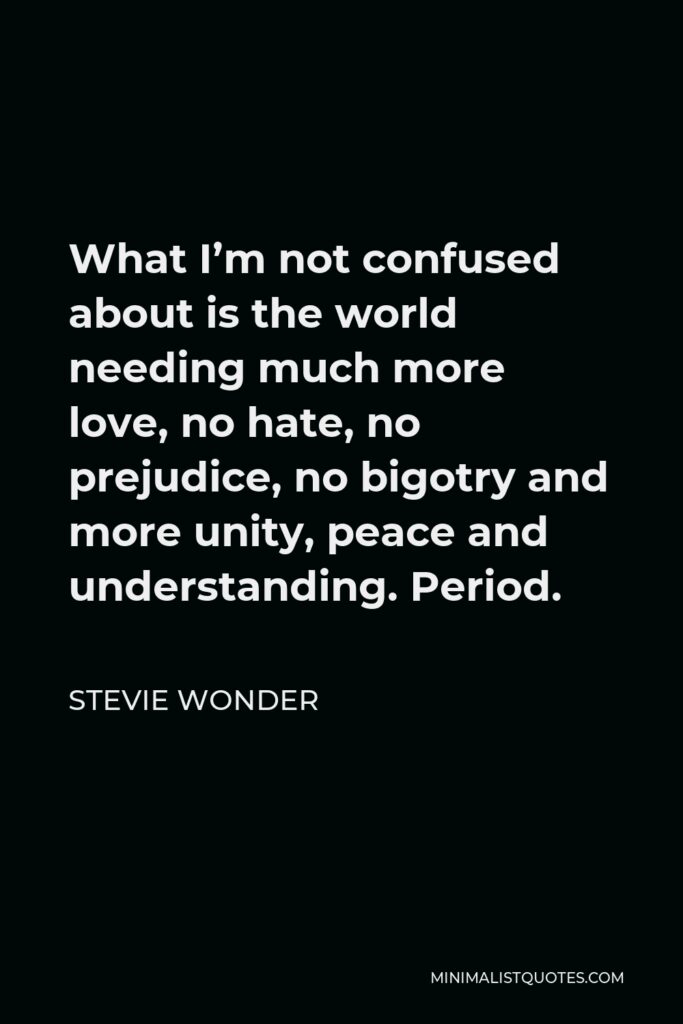 Stevie Wonder Quote - What I’m not confused about is the world needing much more love, no hate, no prejudice, no bigotry and more unity, peace and understanding. Period.