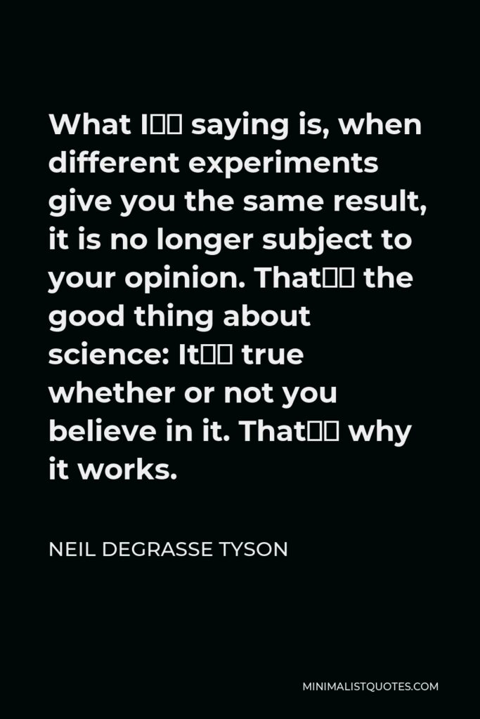 Neil deGrasse Tyson Quote - What I’m saying is, when different experiments give you the same result, it is no longer subject to your opinion. That’s the good thing about science: It’s true whether or not you believe in it. That’s why it works.