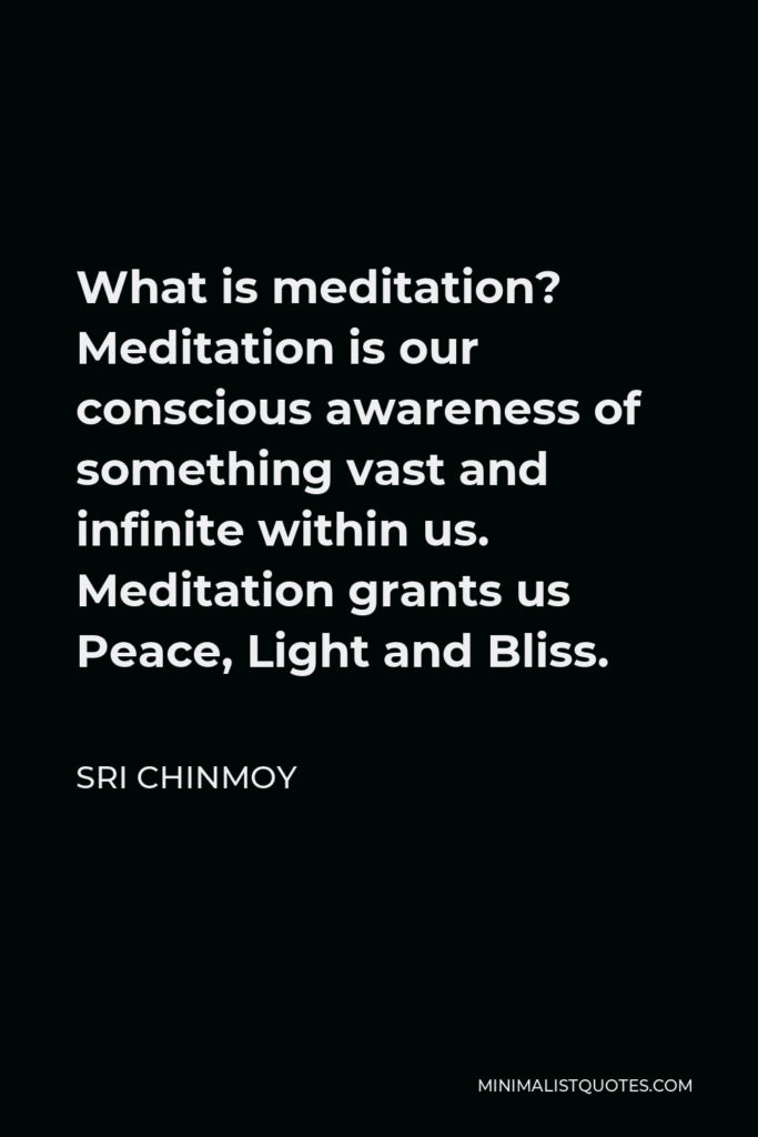 Sri Chinmoy Quote - What is meditation? Meditation is our conscious awareness of something vast and infinite within us. Meditation grants us Peace, Light and Bliss.