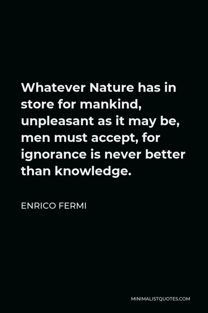 Enrico Fermi Quote - Whatever Nature has in store for mankind, unpleasant as it may be, men must accept, for ignorance is never better than knowledge.