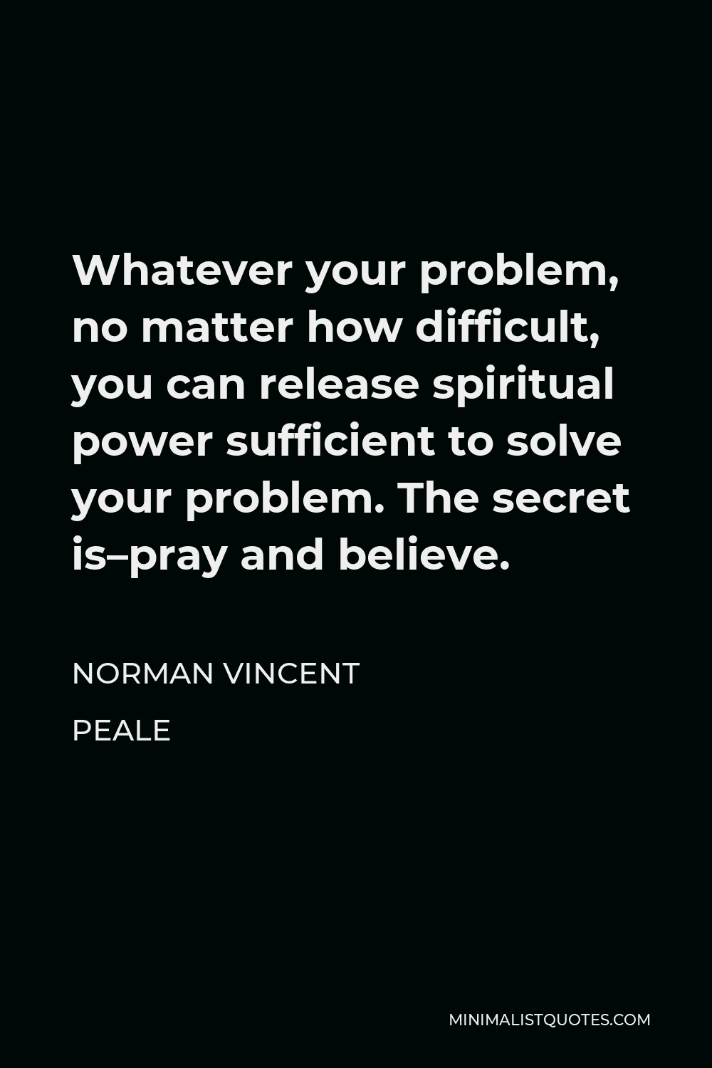 Norman Vincent Peale Quote - Whatever your problem, no matter how difficult, you can release spiritual power sufficient to solve your problem. The secret is–pray and believe.