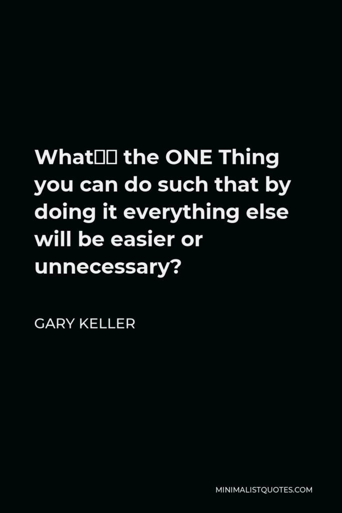 Gary Keller Quote - What’s the ONE Thing you can do such that by doing it everything else will be easier or unnecessary?