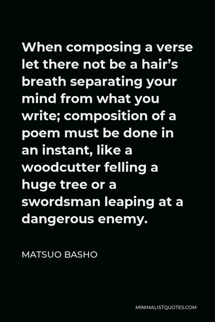 Matsuo Basho Quote - When composing a verse let there not be a hair’s breath separating your mind from what you write; composition of a poem must be done in an instant, like a woodcutter felling a huge tree or a swordsman leaping at a dangerous enemy.