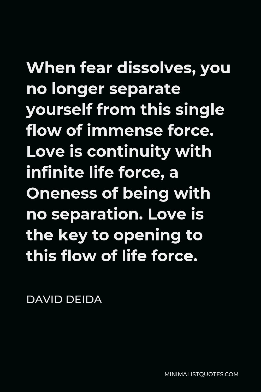 David Deida Quote - When fear dissolves, you no longer separate yourself from this single flow of immense force. Love is continuity with infinite life force, a Oneness of being with no separation. Love is the key to opening to this flow of life force.