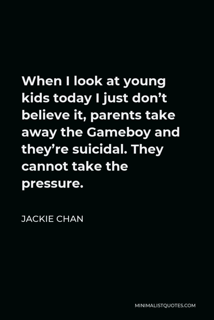 Jackie Chan Quote - When I look at young kids today I just don’t believe it, parents take away the Gameboy and they’re suicidal. They cannot take the pressure.