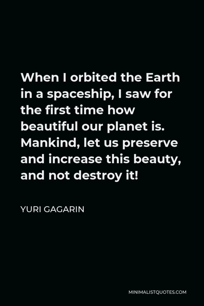 Yuri Gagarin Quote - When I orbited the Earth in a spaceship, I saw for the first time how beautiful our planet is. Mankind, let us preserve and increase this beauty, and not destroy it!