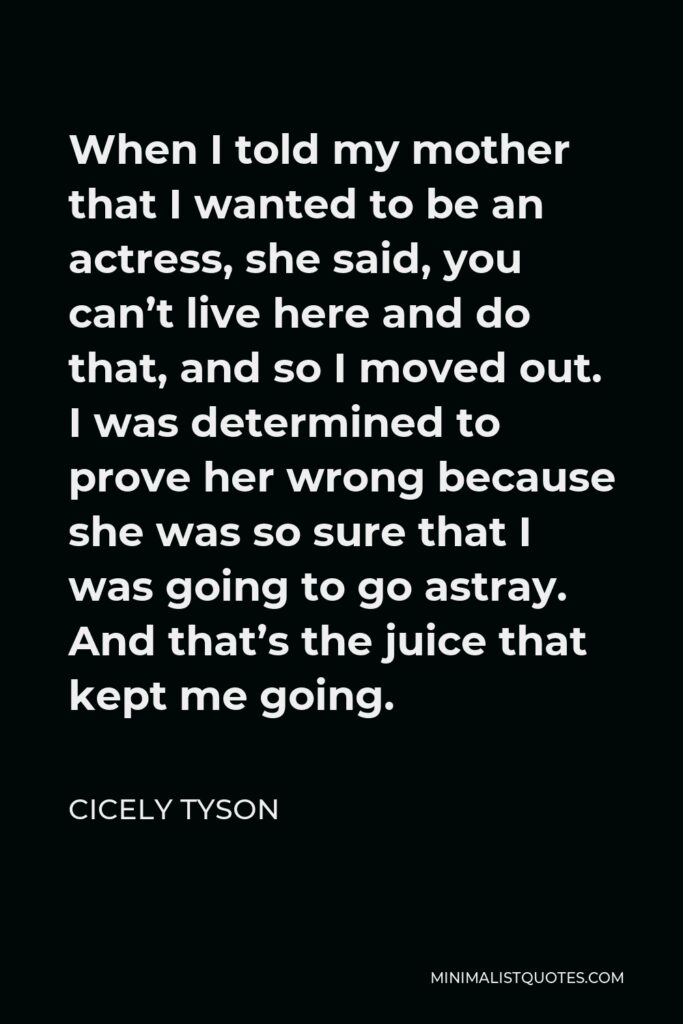 Cicely Tyson Quote - When I told my mother that I wanted to be an actress, she said, you can’t live here and do that, and so I moved out. I was determined to prove her wrong because she was so sure that I was going to go astray. And that’s the juice that kept me going.