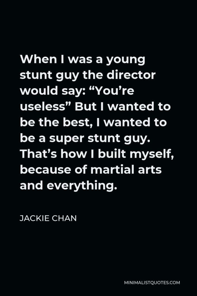 Jackie Chan Quote - When I was a young stunt guy the director would say: “You’re useless” But I wanted to be the best, I wanted to be a super stunt guy. That’s how I built myself, because of martial arts and everything.