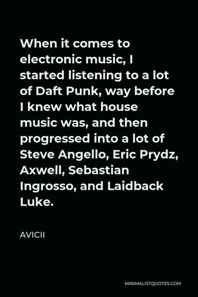 Avicii Quote - When it comes to electronic music, I started listening to a lot of Daft Punk, way before I knew what house music was, and then progressed into a lot of Steve Angello, Eric Prydz, Axwell, Sebastian Ingrosso, and Laidback Luke.