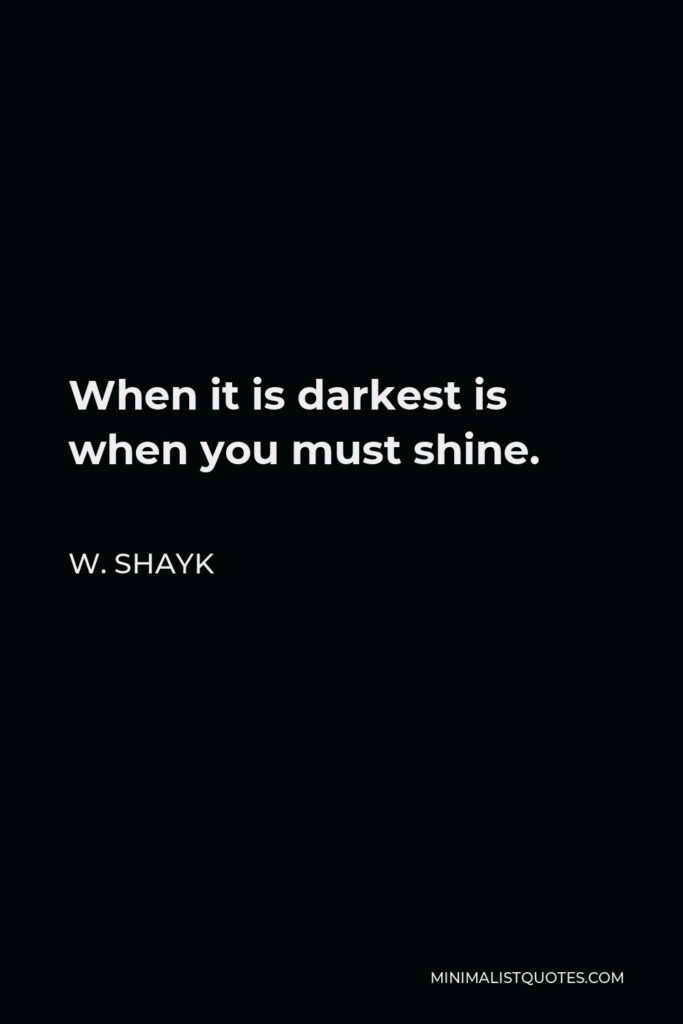 W. Shayk Quote - When it is darkest is when you must shine.