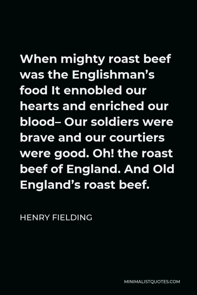 Henry Fielding Quote - When mighty roast beef was the Englishman’s food It ennobled our hearts and enriched our blood– Our soldiers were brave and our courtiers were good. Oh! the roast beef of England. And Old England’s roast beef.