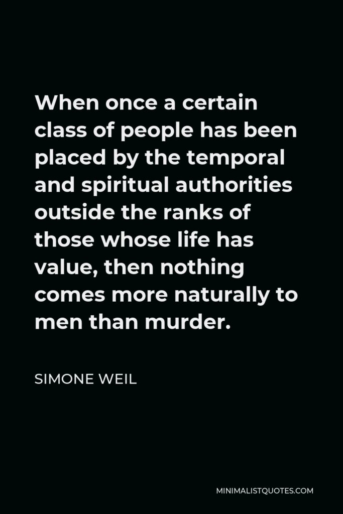 Simone Weil Quote - When once a certain class of people has been placed by the temporal and spiritual authorities outside the ranks of those whose life has value, then nothing comes more naturally to men than murder.
