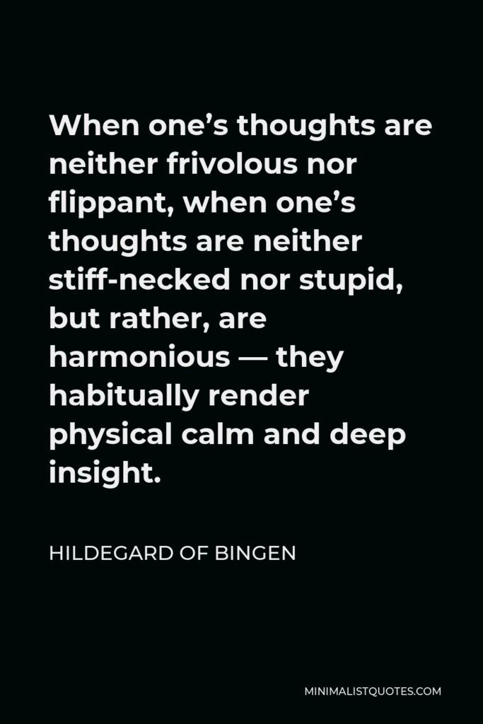 Hildegard of Bingen Quote - When one’s thoughts are neither frivolous nor flippant, when one’s thoughts are neither stiff-necked nor stupid, but rather, are harmonious — they habitually render physical calm and deep insight.