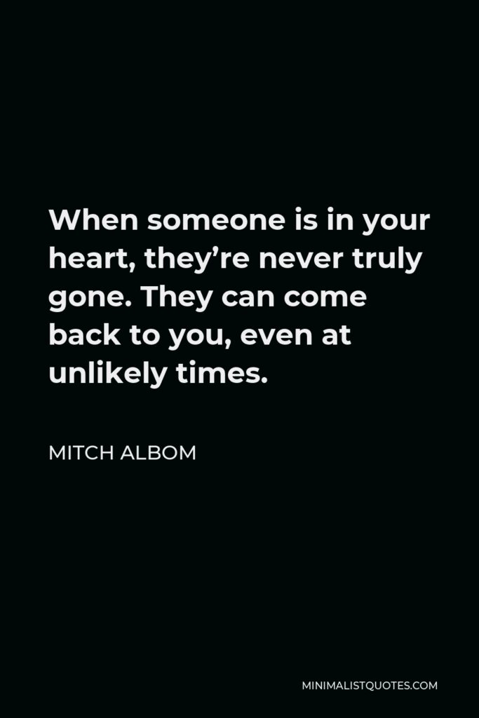 Mitch Albom Quote - When someone is in your heart, they’re never truly gone. They can come back to you, even at unlikely times.