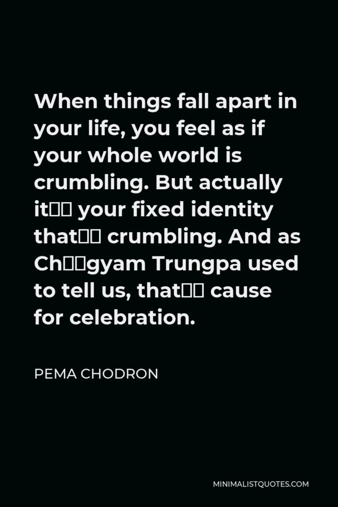 Pema Chodron Quote - When things fall apart in your life, you feel as if your whole world is crumbling. But actually it’s your fixed identity that’s crumbling. And as Chögyam Trungpa used to tell us, that’s cause for celebration.