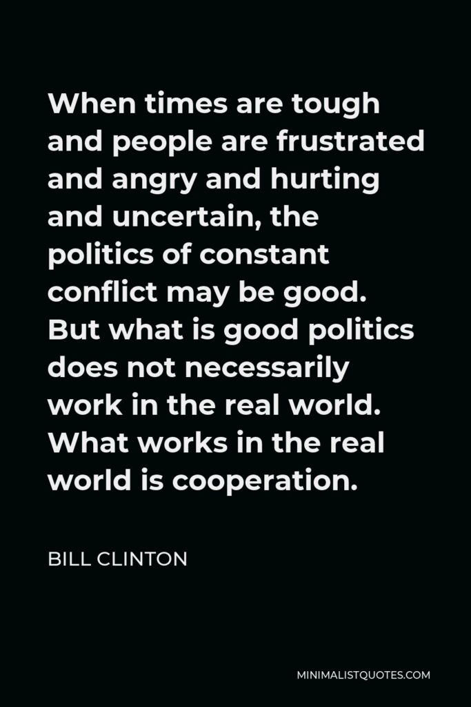 Bill Clinton Quote - When times are tough and people are frustrated and angry and hurting and uncertain, the politics of constant conflict may be good. But what is good politics does not necessarily work in the real world. What works in the real world is cooperation.
