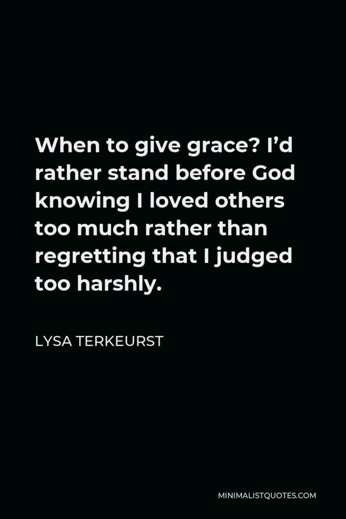 Lysa TerKeurst Quote - When to give grace? I’d rather stand before God knowing I loved others too much rather than regretting that I judged too harshly.