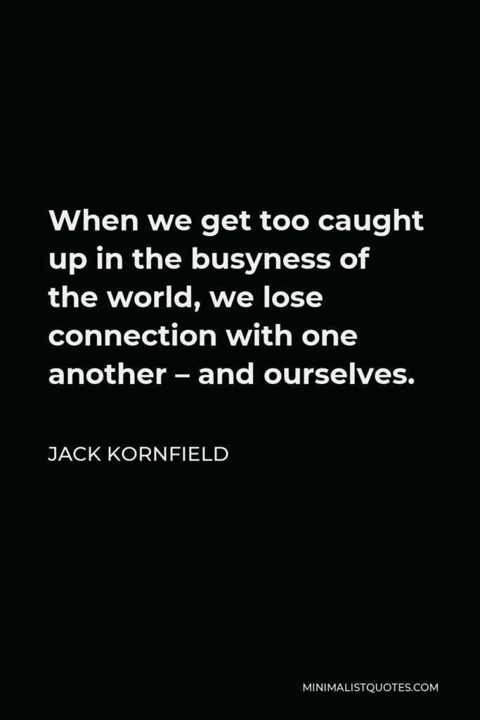 Jack Kornfield Quote - When we get too caught up in the busyness of the world, we lose connection with one another – and ourselves.
