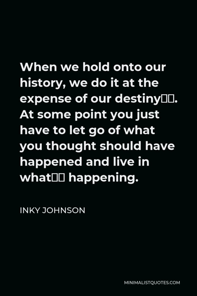 Inky Johnson Quote - When we hold onto our history, we do it at the expense of our destiny…. At some point you just have to let go of what you thought should have happened and live in what’s happening.