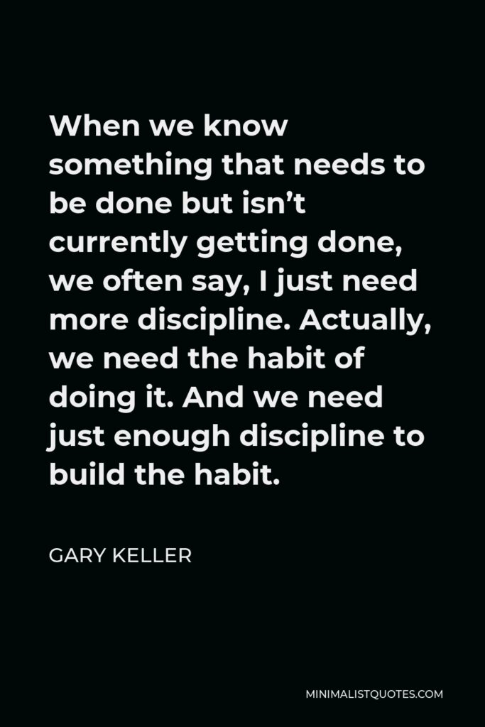 Gary Keller Quote - When we know something that needs to be done but isn’t currently getting done, we often say, I just need more discipline. Actually, we need the habit of doing it. And we need just enough discipline to build the habit.