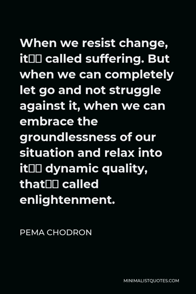 Pema Chodron Quote - When we resist change, it’s called suffering. But when we can completely let go and not struggle against it, when we can embrace the groundlessness of our situation and relax into it’s dynamic quality, that’s called enlightenment.