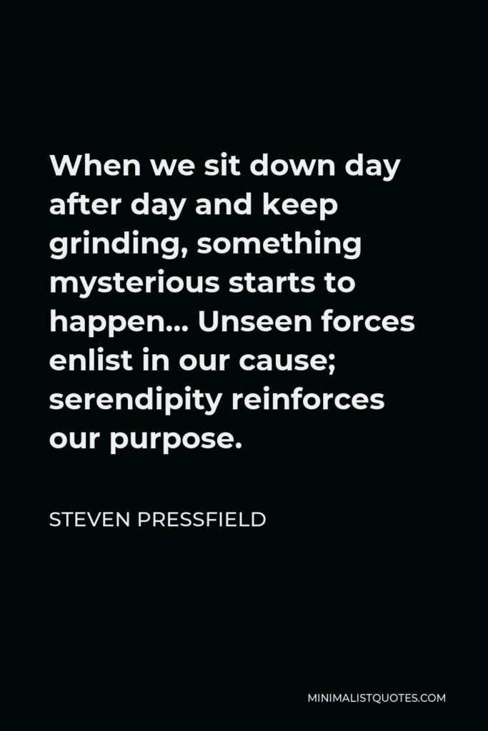 Steven Pressfield Quote - When we sit down day after day and keep grinding, something mysterious starts to happen… Unseen forces enlist in our cause; serendipity reinforces our purpose.