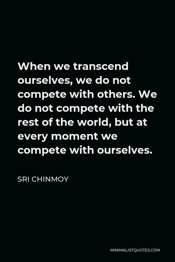 Sri Chinmoy Quote - When we transcend ourselves, we do not compete with others. We do not compete with the rest of the world, but at every moment we compete with ourselves.