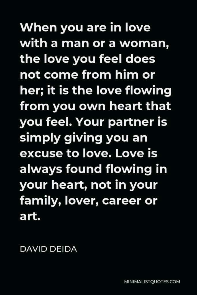 David Deida Quote - When you are in love with a man or a woman, the love you feel does not come from him or her; it is the love flowing from you own heart that you feel. Your partner is simply giving you an excuse to love. Love is always found flowing in your heart, not in your family, lover, career or art.