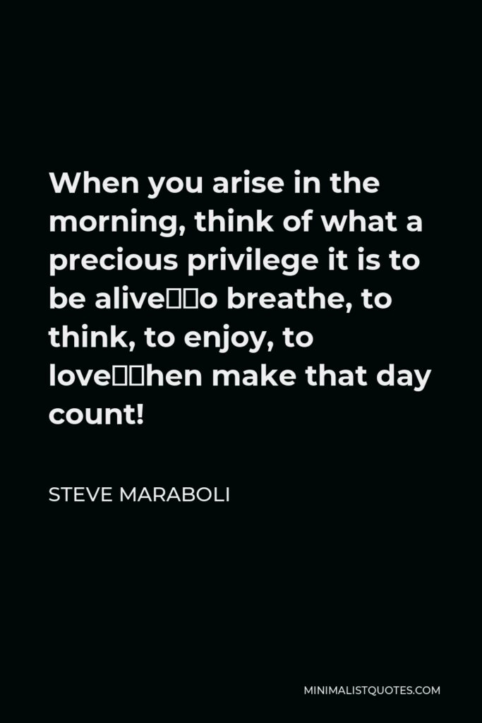 Steve Maraboli Quote - When you arise in the morning, think of what a precious privilege it is to be alive—to breathe, to think, to enjoy, to love—then make that day count!