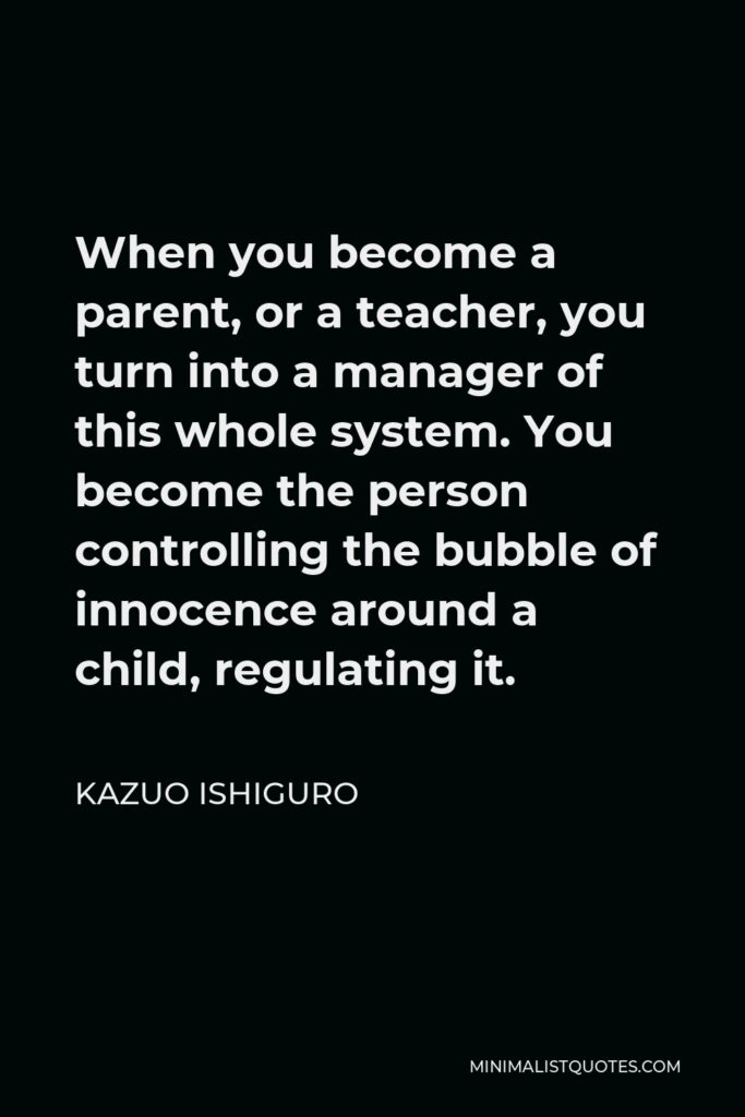 Kazuo Ishiguro Quote - When you become a parent, or a teacher, you turn into a manager of this whole system. You become the person controlling the bubble of innocence around a child, regulating it.