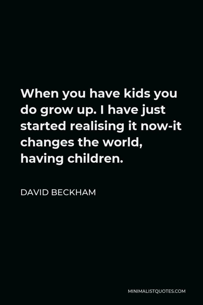 David Beckham Quote - When you have kids you do grow up. I have just started realising it now-it changes the world, having children.